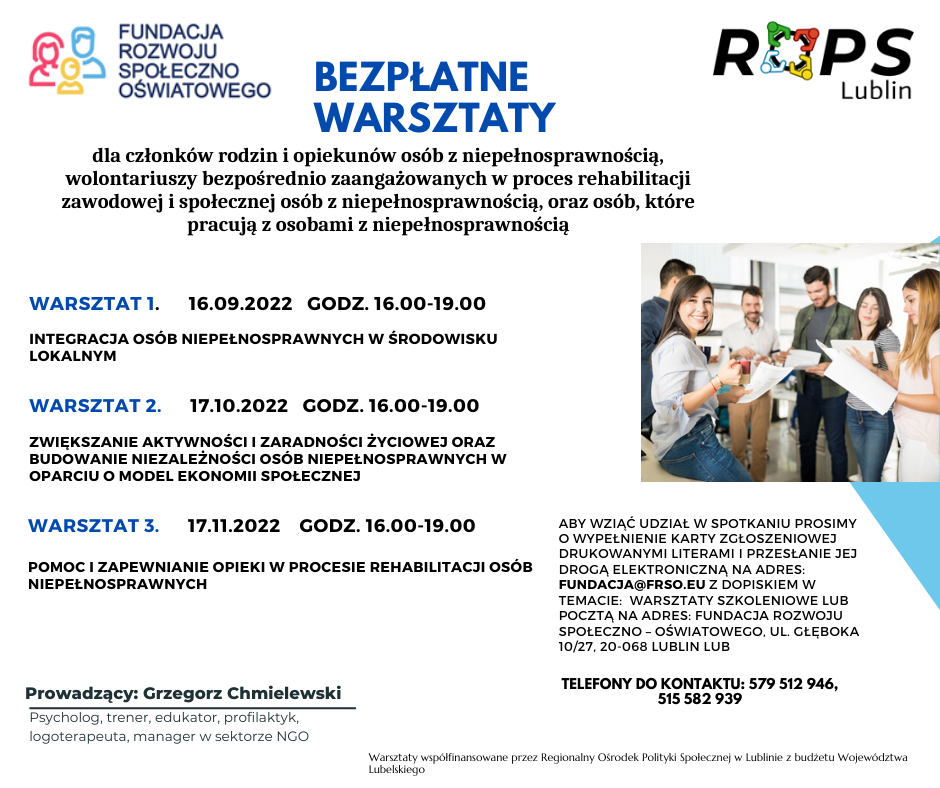 Bezpłatne warsztaty dla członków rodzin i opiekunów osób z niepełnosprawnością, wolontariuszy zaangażowanych w proces rehabilitacji zawodowej i społecznej osób z niepełnosprawnością, oraz osób, które pracują z osobami z niepełnosprawnością. Warsztat 1. 16.09.2022 godz 16:00-19:00: Integracja osób niepełnosprawnych w środowisku lokalnym.
Warsztat 2. 17.10.2022 godz. 16,00 – 19,00. Zwiększanie aktywności i zaradności życiowej oraz budowanie niezależności osób niepełnosprawnych w oparciu o model ekonomii społecznej.
Warsztat 3 17.11.2022 (g. 16,00 – 19,00). : Pomoc i zapewnianie opieki w procesie rehabilitacji osób niepełnosprawnych.
Chęyni proszeni są o wypełnienie karty zgłoszeniowej drukowanymi literami i przesłanie jej na maila fundacja@frso.eu w temacie: Warsztaty szkoleniowe lub pocztą na adres: Fundacja Rozwoju Społeczno-Oświatowego, ul. Głęboka 10/27, 20-068 Lublin LUB
Telefony do kontaktu: 579 512 946, 515 582 939