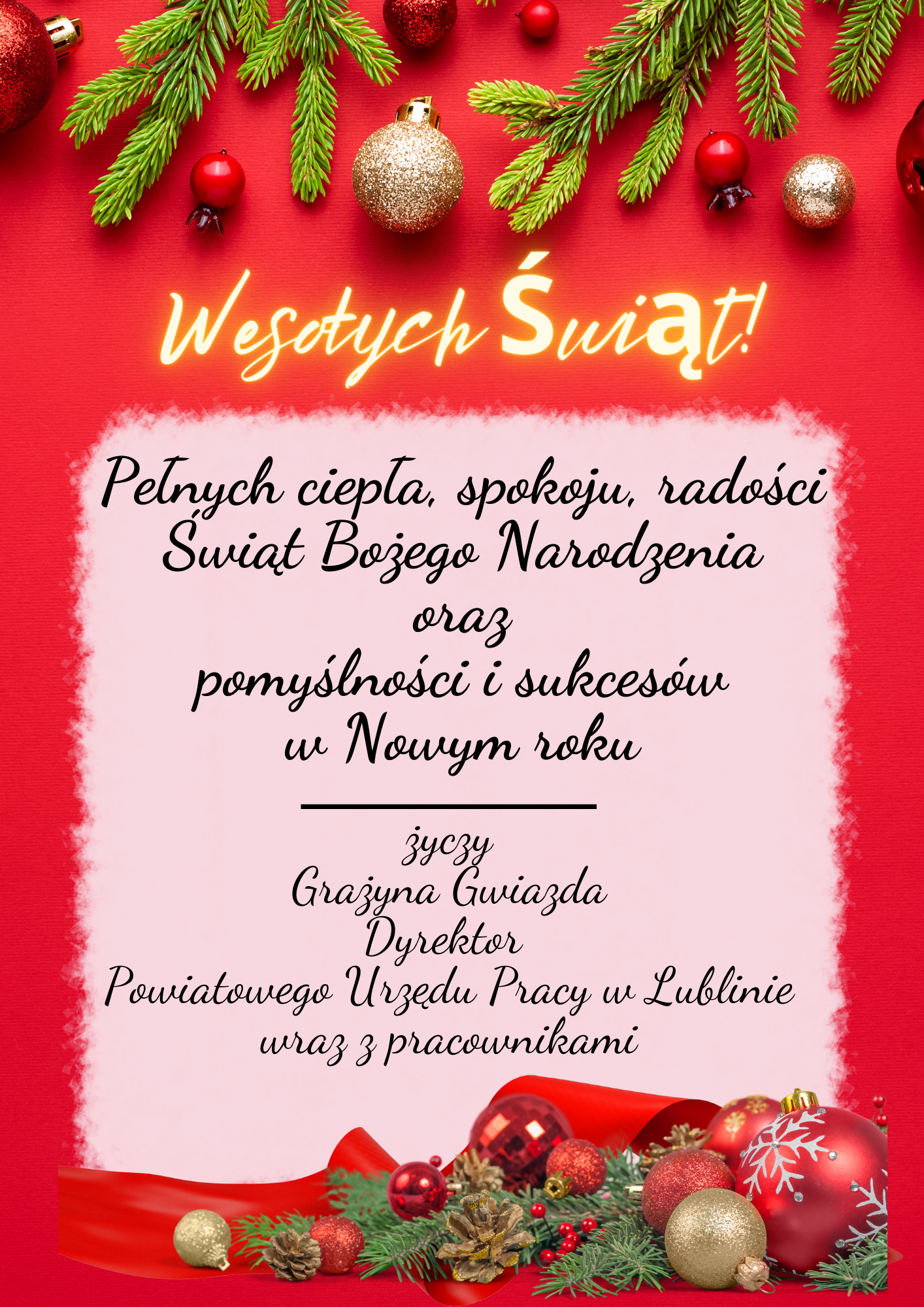 Wesołych Świąt!
Pełnych ciepła, spokoju, radości
Świąt Bożego Narodzenia
oraz
pomyślności i sukcesów
w Nowym roku
życzy
Grażyna Gwiazda
Dyrektor
Powiatowgo Urzędu Pracy w Lublinie
wraz z pracownikami
